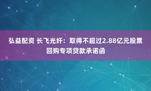 弘益配资 长飞光纤：取得不超过2.88亿元股票回购专项贷款承诺函