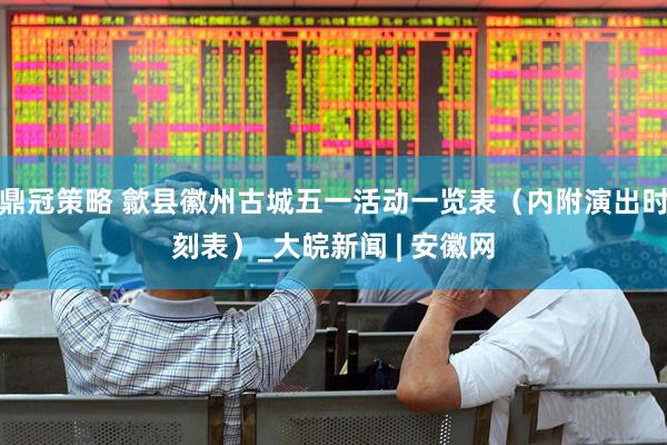 鼎冠策略 歙县徽州古城五一活动一览表（内附演出时刻表）_大皖新闻 | 安徽网