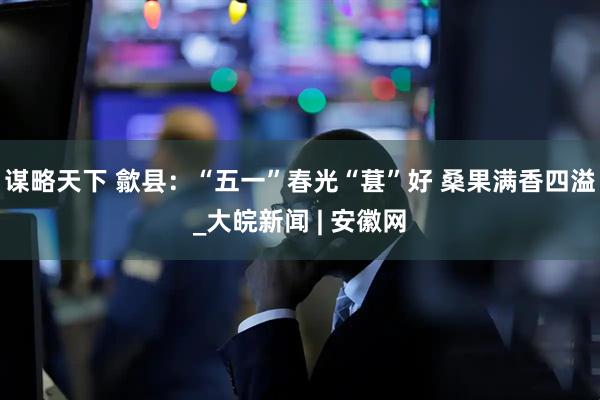 谋略天下 歙县：“五一”春光“葚”好 桑果满香四溢_大皖新闻 | 安徽网