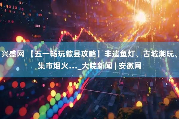 兴盛网 【五一畅玩歙县攻略】非遗鱼灯、古城潮玩、集市烟火…_大皖新闻 | 安徽网