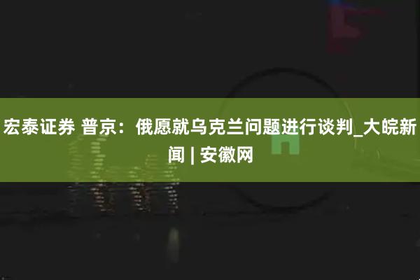 宏泰证券 普京：俄愿就乌克兰问题进行谈判_大皖新闻 | 安徽网