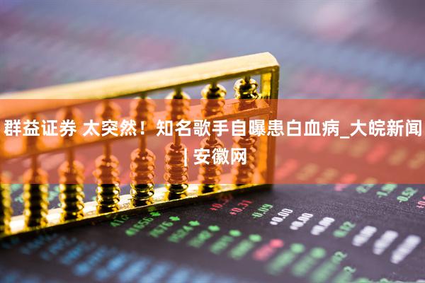 群益证券 太突然！知名歌手自曝患白血病_大皖新闻 | 安徽网