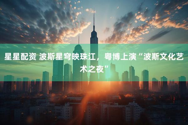 星星配资 波斯星穹映珠江，粤博上演“波斯文化艺术之夜”