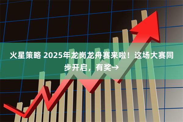 火星策略 2025年龙岗龙舟赛来啦！这场大赛同步开启，有奖→