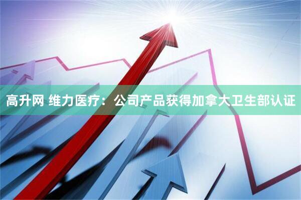 高升网 维力医疗：公司产品获得加拿大卫生部认证