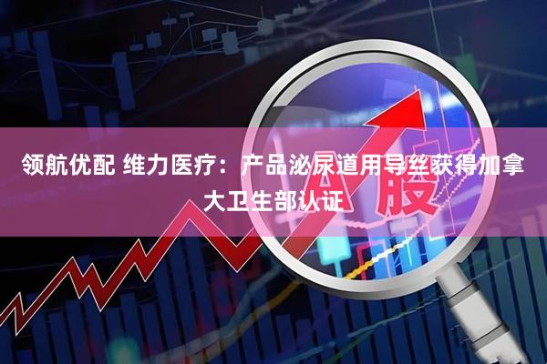 领航优配 维力医疗：产品泌尿道用导丝获得加拿大卫生部认证