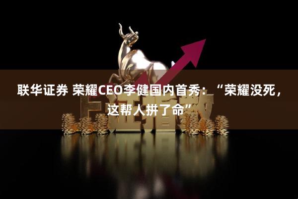 联华证券 荣耀CEO李健国内首秀：“荣耀没死，这帮人拼了命”