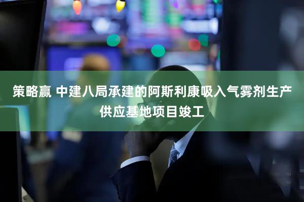 策略赢 中建八局承建的阿斯利康吸入气雾剂生产供应基地项目竣工