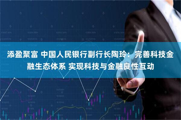 添盈聚富 中国人民银行副行长陶玲：完善科技金融生态体系 实现科技与金融良性互动