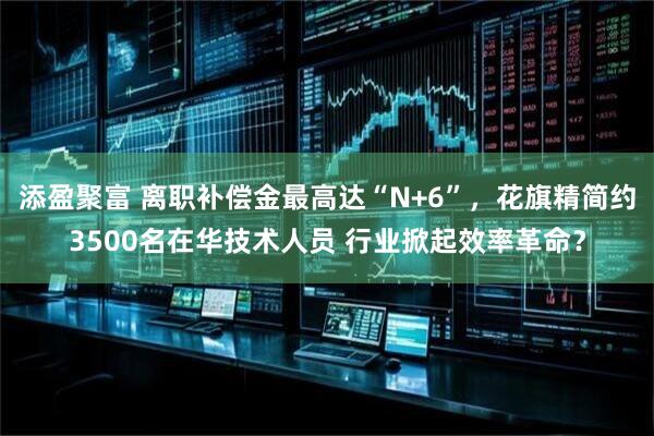 添盈聚富 离职补偿金最高达“N+6”，花旗精简约3500名在华技术人员 行业掀起效率革命？