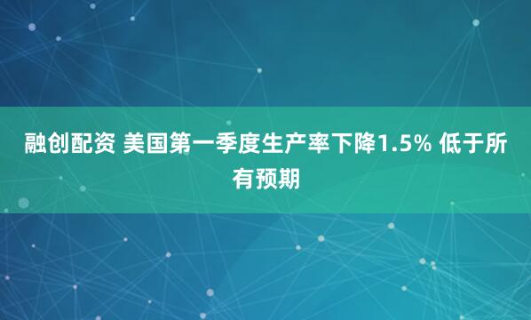 融创配资 美国第一季度生产率下降1.5% 低于所有预期