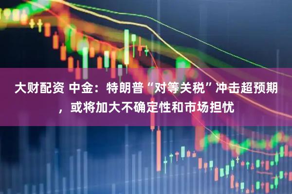大财配资 中金：特朗普“对等关税”冲击超预期，或将加大不确定性和市场担忧