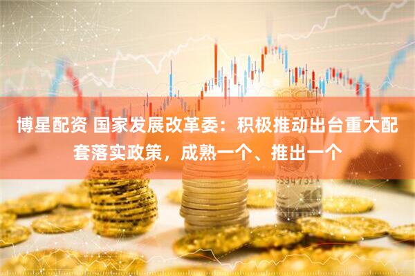 博星配资 国家发展改革委：积极推动出台重大配套落实政策，成熟一个、推出一个