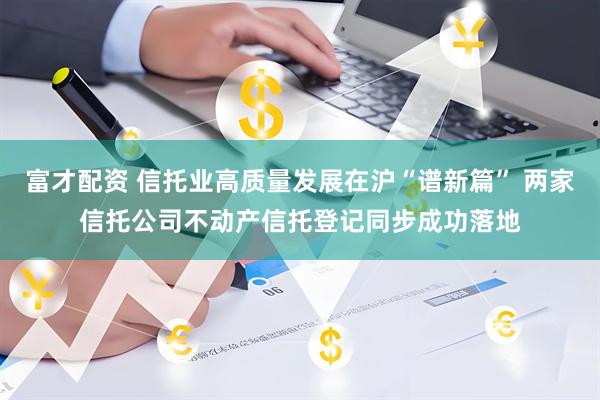 富才配资 信托业高质量发展在沪“谱新篇” 两家信托公司不动产信托登记同步成功落地