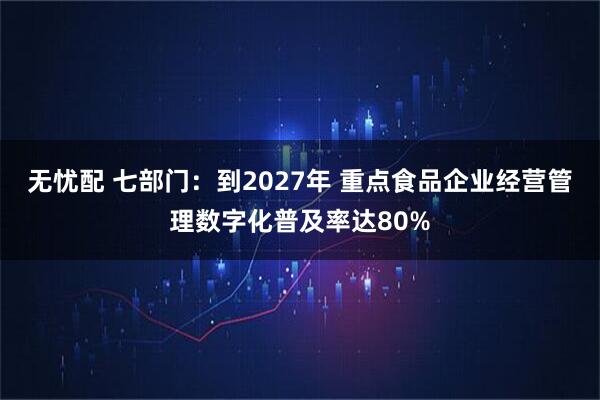 无忧配 七部门：到2027年 重点食品企业经营管理数字化普及率达80%