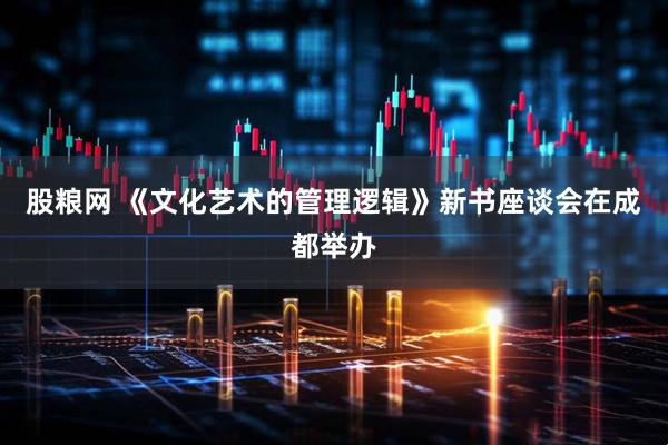 股粮网 《文化艺术的管理逻辑》新书座谈会在成都举办