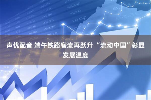 声优配音 端午铁路客流再跃升 “流动中国”彰显发展温度