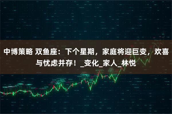 中博策略 双鱼座：下个星期，家庭将迎巨变，欢喜与忧虑并存！_变化_家人_林悦