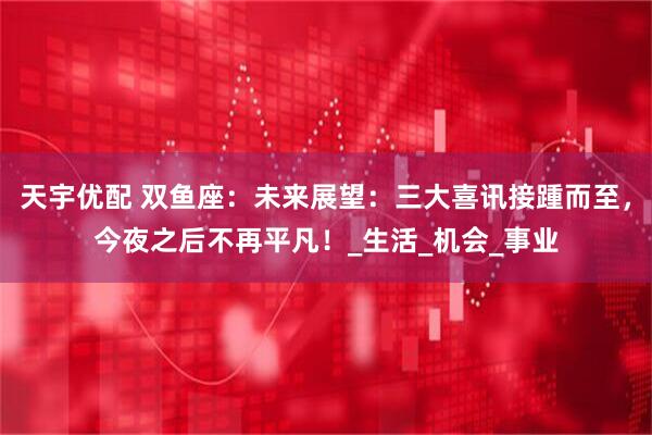天宇优配 双鱼座：未来展望：三大喜讯接踵而至，今夜之后不再平凡！_生活_机会_事业