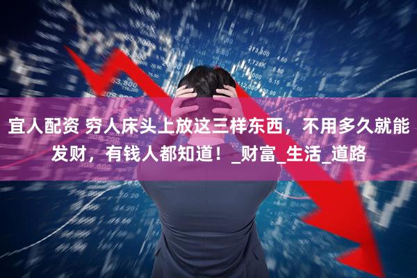 宜人配资 穷人床头上放这三样东西，不用多久就能发财，有钱人都知道！_财富_生活_道路