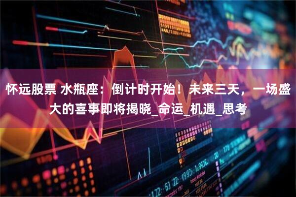 怀远股票 水瓶座：倒计时开始！未来三天，一场盛大的喜事即将揭晓_命运_机遇_思考
