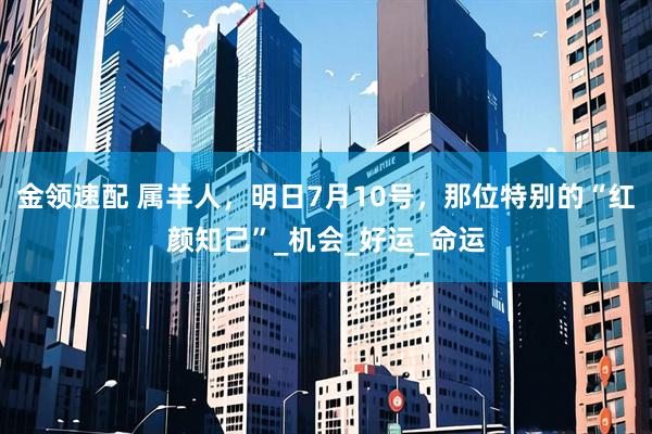 金领速配 属羊人，明日7月10号，那位特别的“红颜知己”_机会_好运_命运