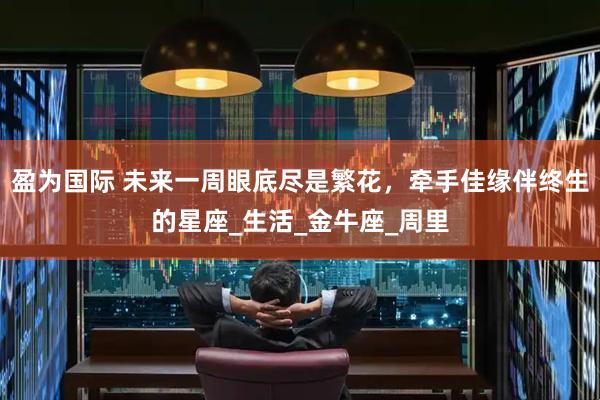 盈为国际 未来一周眼底尽是繁花，牵手佳缘伴终生的星座_生活_金牛座_周里