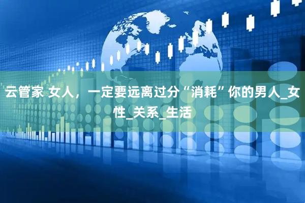 云管家 女人，一定要远离过分“消耗”你的男人_女性_关系_生活