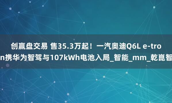 创赢盘交易 售35.3万起！一汽奥迪Q6L e-tron携华为智驾与107kWh电池入局_智能_mm_乾崑智