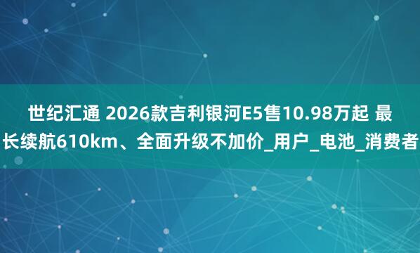 世纪汇通 2026款吉利银河E5售10.98万起 最长续航610km、全面升级不加价_用户_电池_消费者