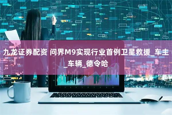 九龙证券配资 问界M9实现行业首例卫星救援_车主_车辆_德令哈