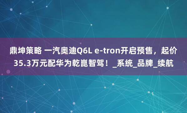 鼎坤策略 一汽奥迪Q6L e-tron开启预售，起价35.3万元配华为乾崑智驾！_系统_品牌_续航