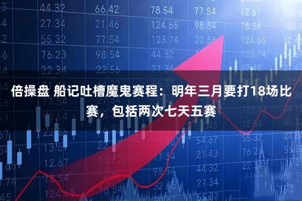 倍操盘 船记吐槽魔鬼赛程：明年三月要打18场比赛，包括两次七天五赛