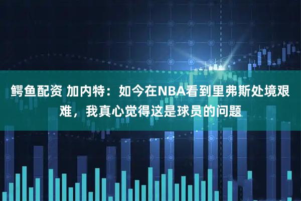 鳄鱼配资 加内特：如今在NBA看到里弗斯处境艰难，我真心觉得这是球员的问题