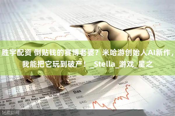 胜宇配资 倒贴钱的赛博老婆？米哈游创始人AI新作，我能把它玩到破产！_Stella_游戏_星之