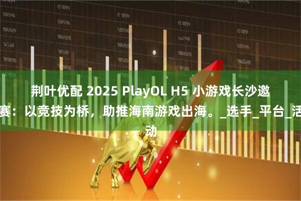 荆叶优配 2025 PlayOL H5 小游戏长沙邀请赛：以竞技为桥，助推海南游戏出海。_选手_平台_活动