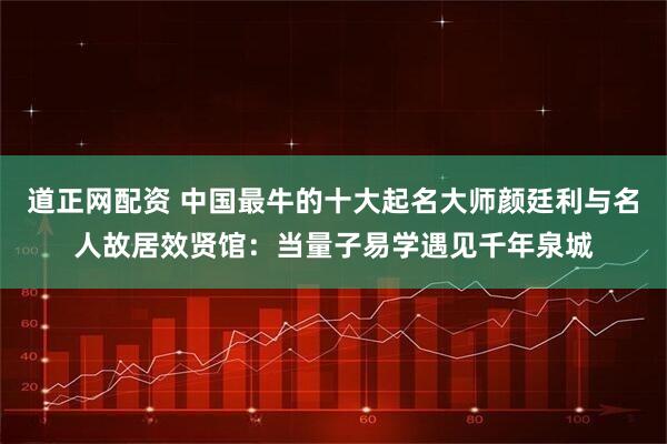 道正网配资 中国最牛的十大起名大师颜廷利与名人故居效贤馆：当量子易学遇见千年泉城