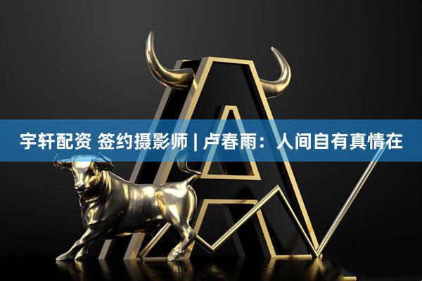 宇轩配资 签约摄影师 | 卢春雨：人间自有真情在