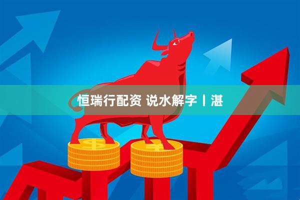 恒瑞行配资 说水解字丨湛