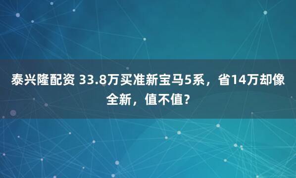 泰兴隆配资 33.8万买准新宝马5系，省14万却像全新，值不值？