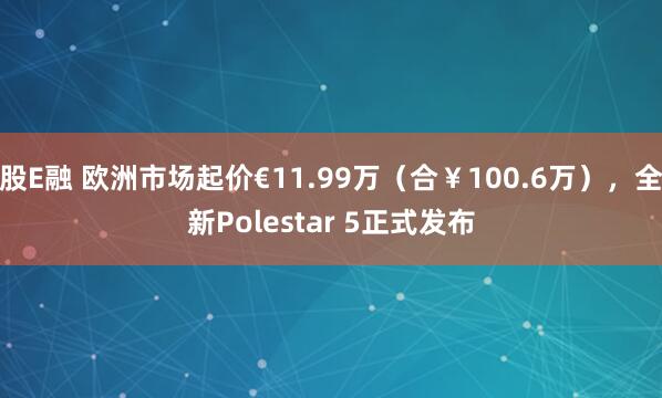 股E融 欧洲市场起价€11.99万（合￥100.6万），全新Polestar 5正式发布