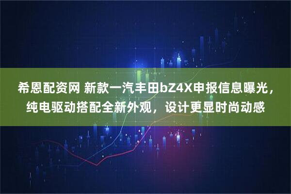 希恩配资网 新款一汽丰田bZ4X申报信息曝光，纯电驱动搭配全新外观，设计更显时尚动感