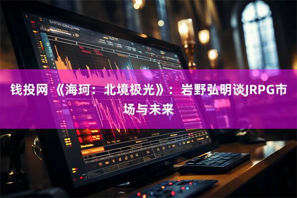 钱投网 《海珂：北境极光》：岩野弘明谈JRPG市场与未来
