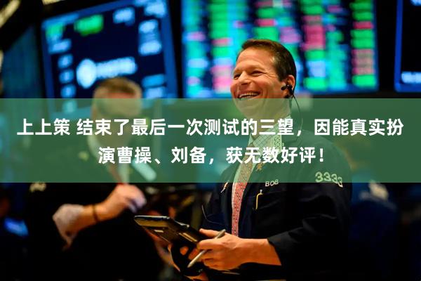 上上策 结束了最后一次测试的三望，因能真实扮演曹操、刘备，获无数好评！