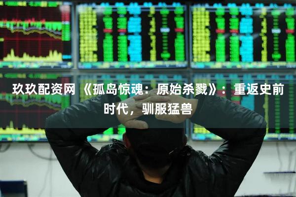玖玖配资网 《孤岛惊魂：原始杀戮》：重返史前时代，驯服猛兽