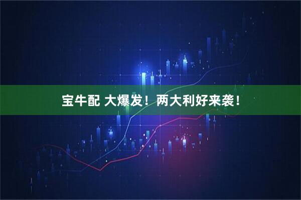 宝牛配 大爆发！两大利好来袭！