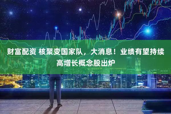 财富配资 核聚变国家队，大消息！业绩有望持续高增长概念股出炉