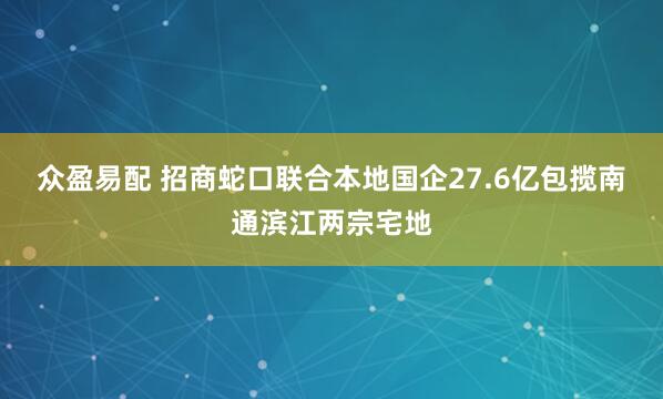 众盈易配 招商蛇口联合本地国企27.6亿包揽南通滨江两宗宅地
