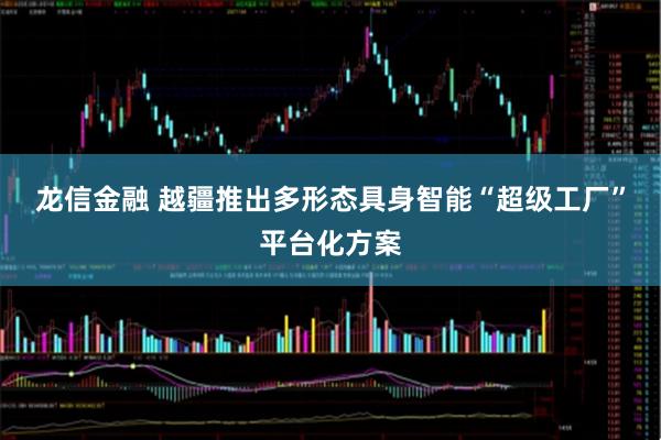龙信金融 越疆推出多形态具身智能“超级工厂”平台化方案