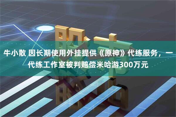 牛小散 因长期使用外挂提供《原神》代练服务，一代练工作室被判赔偿米哈游300万元